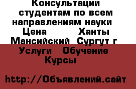 Консультации студентам по всем направлениям науки › Цена ­ 500 - Ханты-Мансийский, Сургут г. Услуги » Обучение. Курсы   